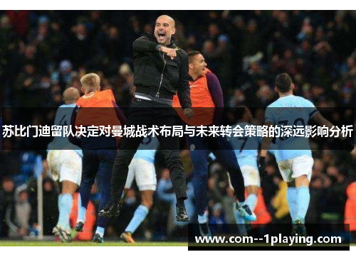 苏比门迪留队决定对曼城战术布局与未来转会策略的深远影响分析 苏比门迪留队决定对曼城战术布局与未来转会策略的深远影响分析