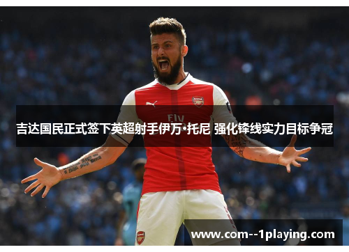 吉达国民正式签下英超射手伊万·托尼 强化锋线实力目标争冠 吉达国民正式签下英超射手伊万·托尼 强化锋线实力目标争冠