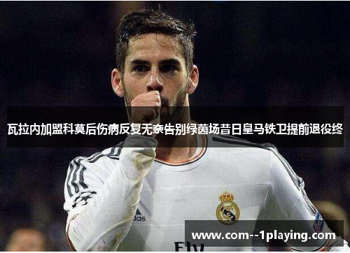 瓦拉内加盟科莫后伤病反复无奈告别绿茵场昔日皇马铁卫提前退役终 瓦拉内加盟科莫后伤病反复无奈告别绿茵场昔日皇马铁卫提前退役终