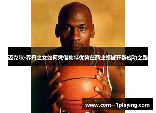 迈克尔·乔丹之女如何凭借独特优势在商业领域开辟成功之路