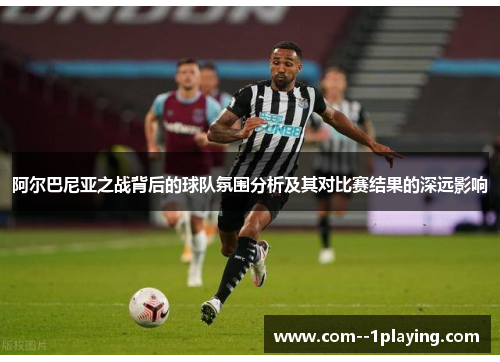阿尔巴尼亚之战背后的球队氛围分析及其对比赛结果的深远影响