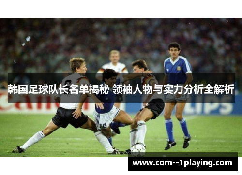韩国足球队长名单揭秘 领袖人物与实力分析全解析