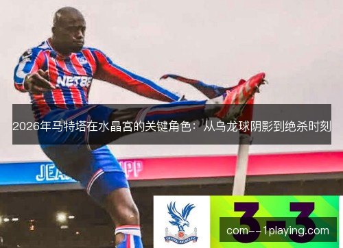 2026年马特塔在水晶宫的关键角色:从乌龙球阴影到绝杀时刻 2026年马特塔在水晶宫的关键角色:从乌龙球阴影到绝杀时刻