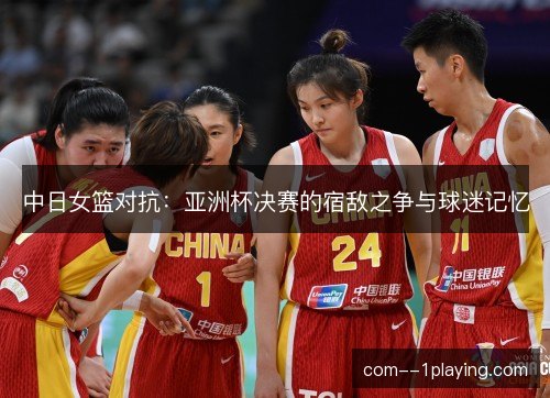 中日女篮对抗:亚洲杯决赛的宿敌之争与球迷记忆 中日女篮对抗:亚洲杯决赛的宿敌之争与球迷记忆